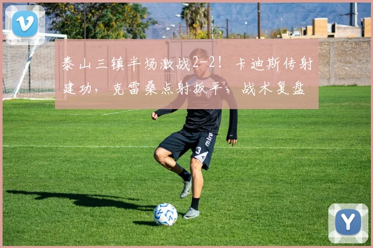 泰山三镇半场激战2-2!卡迪斯传射建功,克雷桑点射扳平,战术复盘解析