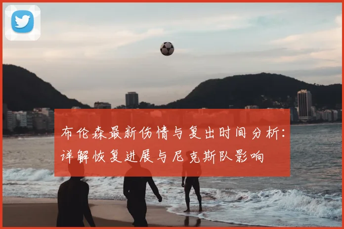 布伦森最新伤情与复出时间分析:详解恢复进展与尼克斯队影响