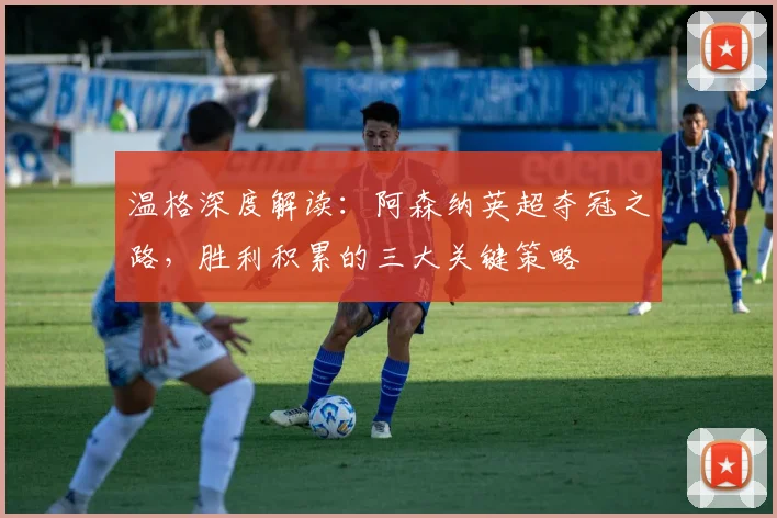 温格深度解读：阿森纳英超夺冠之路，胜利积累的三大关键策略