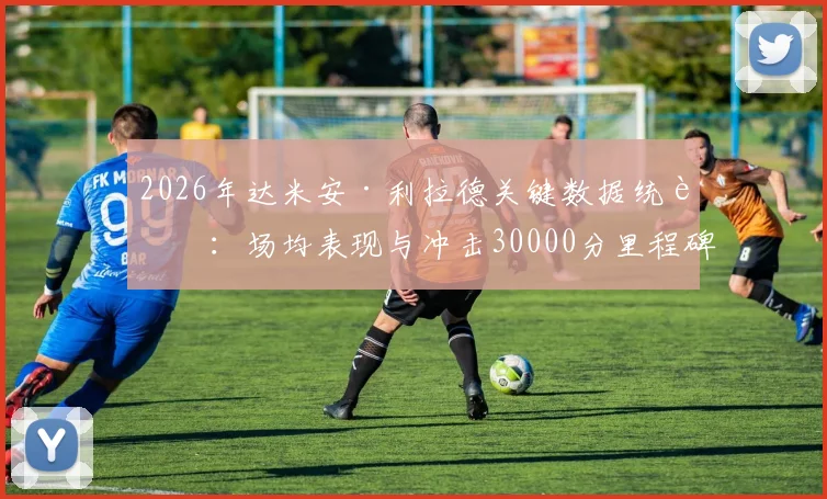 2026年达米安·利拉德关键数据统计:场均表现与冲击30000分里程碑分析