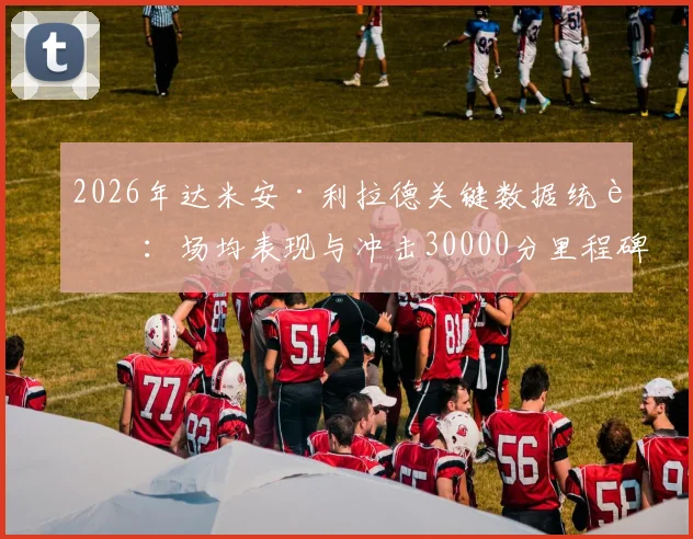 2026年达米安·利拉德关键数据统计:场均表现与冲击30000分里程碑分析