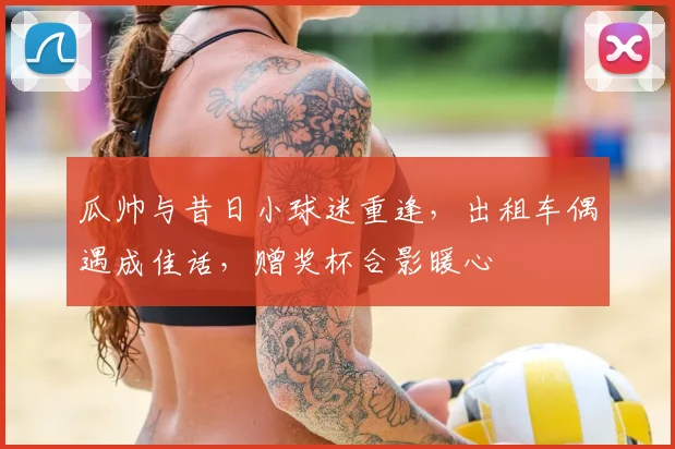 瓜帅与昔日小球迷重逢,出租车偶遇成佳话,赠奖杯合影暖心