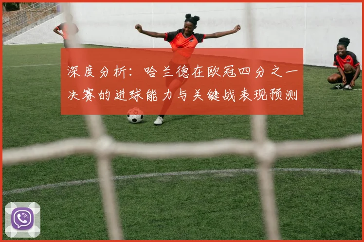 深度分析:哈兰德在欧冠四分之一决赛的进球能力与关键战表现预测